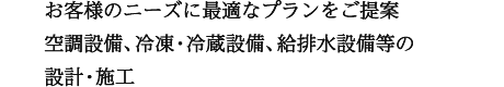 お客様のニーズに最適なプランをご提案 空調設備、冷凍・冷蔵設備、給排水設備等の設計・施工