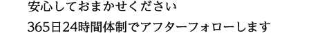 安心しておまかせください 365日24時間体制でアフターフォローします